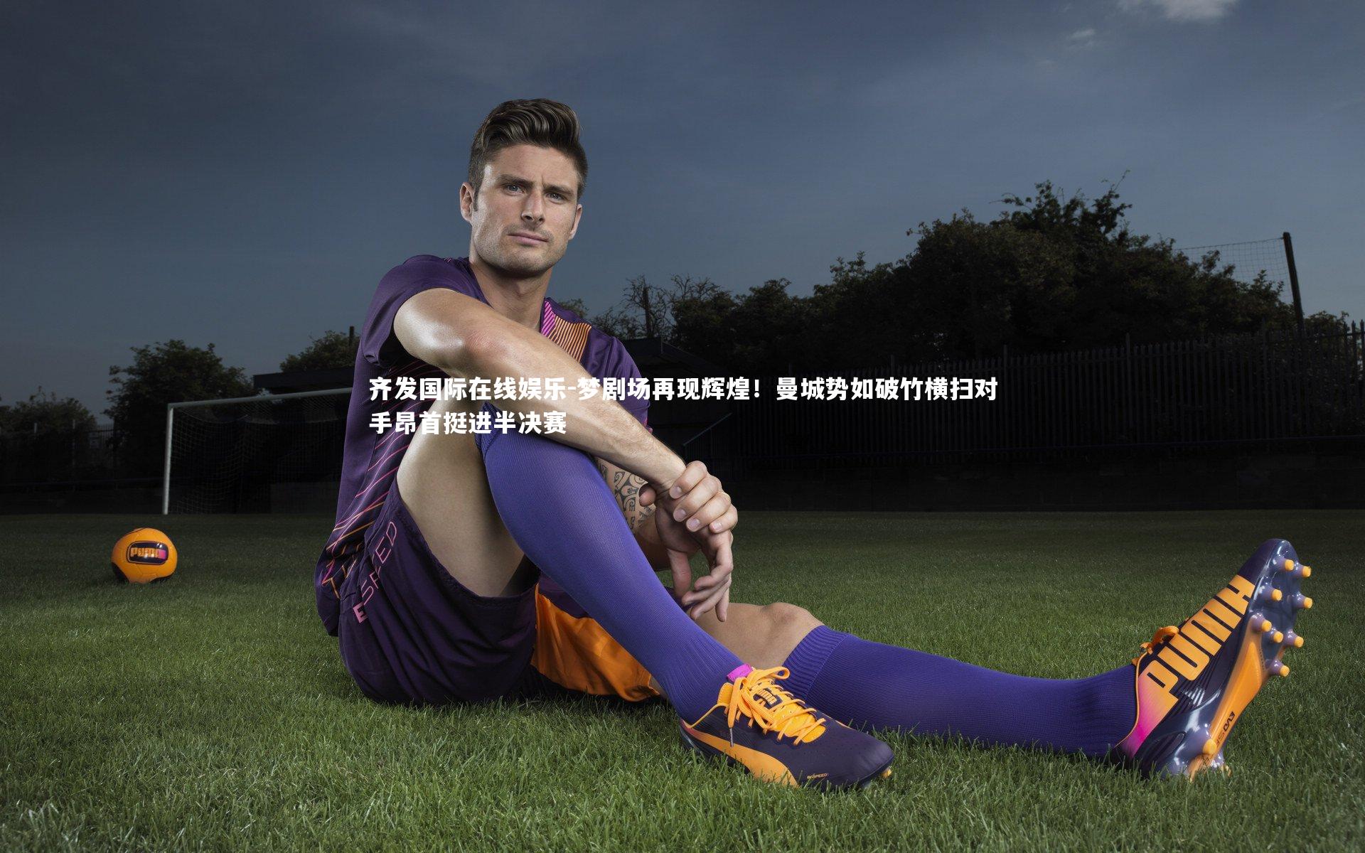 齐发国际在线娱乐-梦剧场再现辉煌！曼城势如破竹横扫对手昂首挺进半决赛