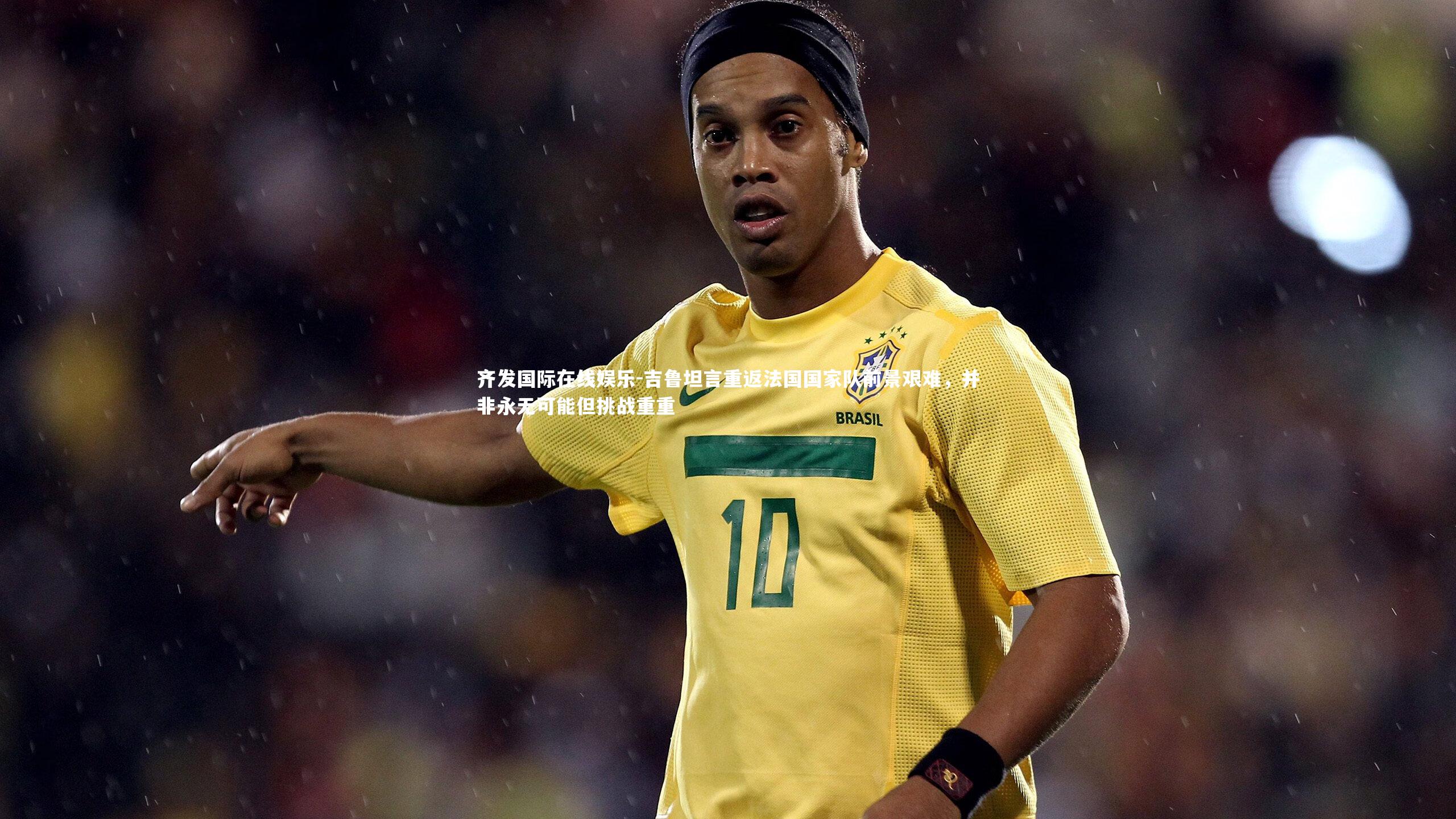 吉鲁坦言重返法国国家队前景艰难,并非永无可能但挑战重重